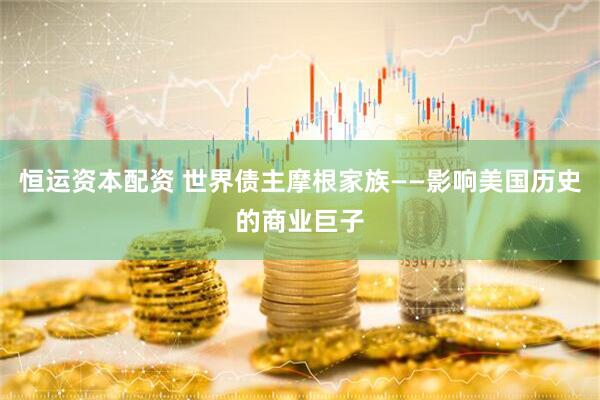 恒运资本配资 世界债主摩根家族——影响美国历史的商业巨子