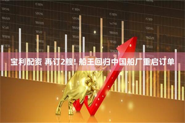 宝利配资 再订2艘! 船王回归中国船厂重启订单