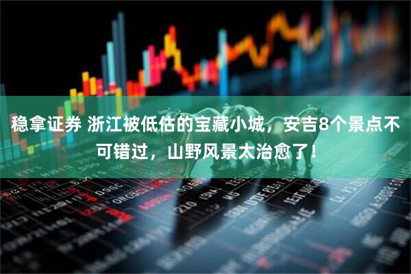 稳拿证券 浙江被低估的宝藏小城，安吉8个景点不可错过，山野风景太治愈了！