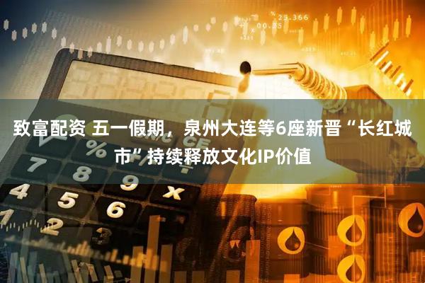 致富配资 五一假期，泉州大连等6座新晋“长红城市”持续释放文化IP价值