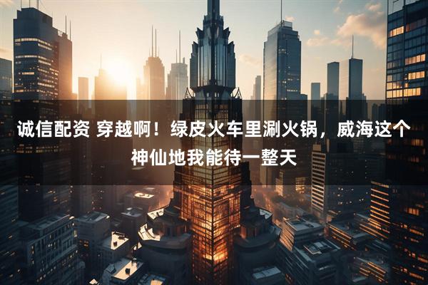 诚信配资 穿越啊！绿皮火车里涮火锅，威海这个神仙地我能待一整天