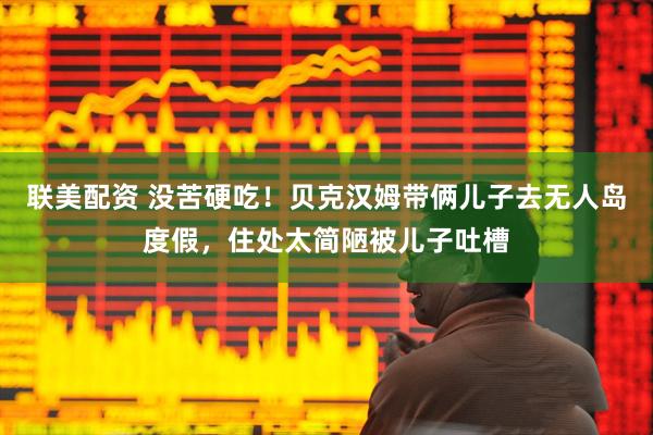联美配资 没苦硬吃！贝克汉姆带俩儿子去无人岛度假，住处太简陋被儿子吐槽