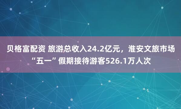 贝格富配资 旅游总收入24.2亿元，淮安文旅市场“五一”假期接待游客526.1万人次