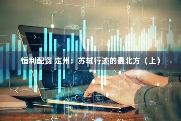 恒利配资 定州：苏轼行迹的最北方（上）