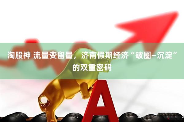 淘股神 流量变留量，济南假期经济“破圈—沉淀”的双重密码