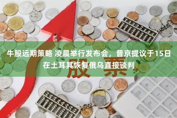牛股远期策略 凌晨举行发布会，普京提议于15日在土耳其恢复俄乌直接谈判