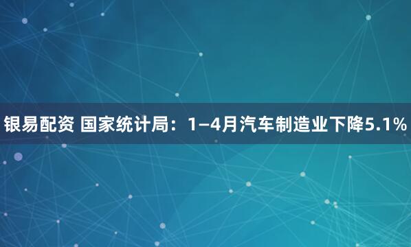 银易配资 国家统计局：1—4月汽车制造业下降5.1%