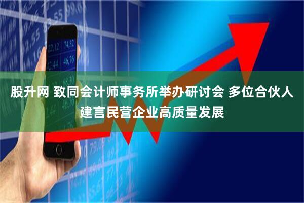 股升网 致同会计师事务所举办研讨会 多位合伙人建言民营企业高质量发展