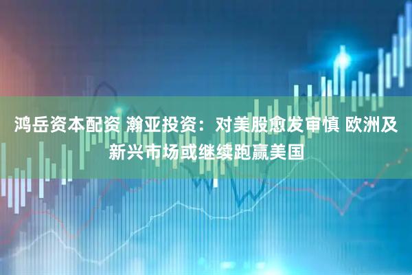 鸿岳资本配资 瀚亚投资：对美股愈发审慎 欧洲及新兴市场或继续跑赢美国