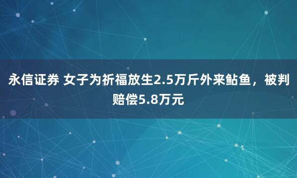 永信证券 女子为祈福放生2.5万斤外来鲇鱼，被判赔偿5.8万元