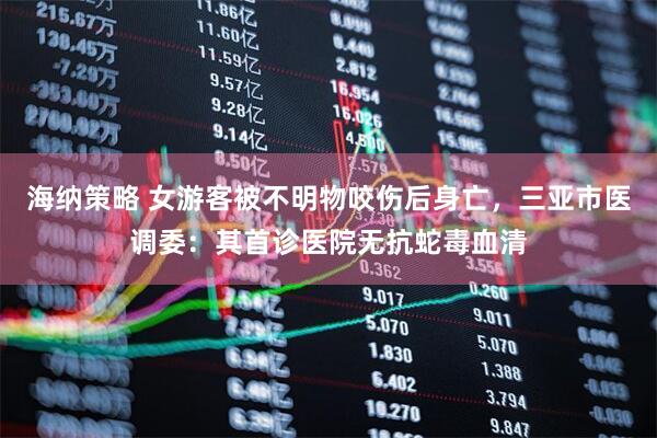 海纳策略 女游客被不明物咬伤后身亡，三亚市医调委：其首诊医院无抗蛇毒血清