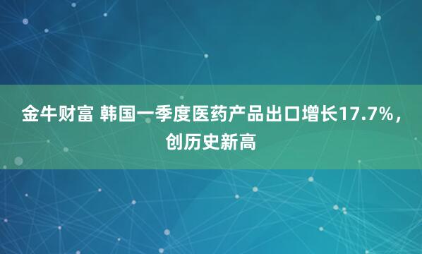 金牛财富 韩国一季度医药产品出口增长17.7%，创历史新高