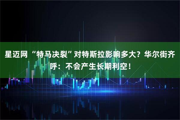 星迈网 “特马决裂”对特斯拉影响多大？华尔街齐呼：不会产生长期利空！
