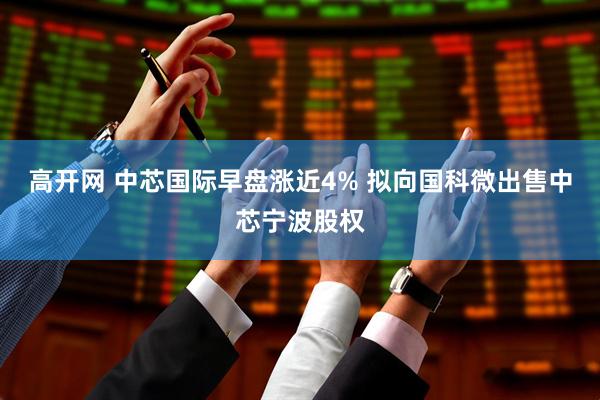 高开网 中芯国际早盘涨近4% 拟向国科微出售中芯宁波股权
