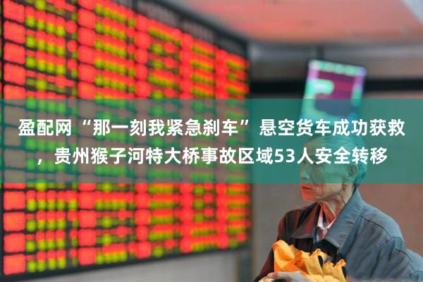 盈配网 “那一刻我紧急刹车” 悬空货车成功获救，贵州猴子河特大桥事故区域53人安全转移