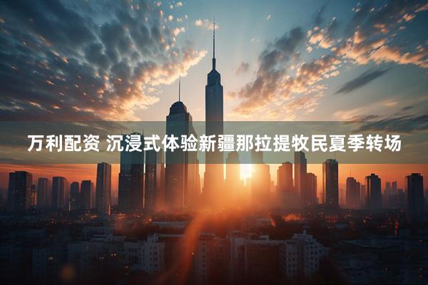 万利配资 沉浸式体验新疆那拉提牧民夏季转场