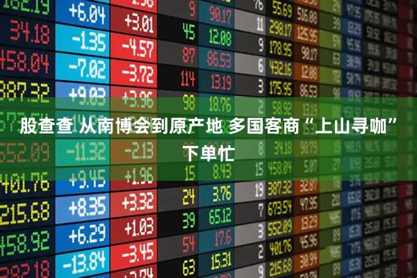 股查查 从南博会到原产地 多国客商“上山寻咖”下单忙