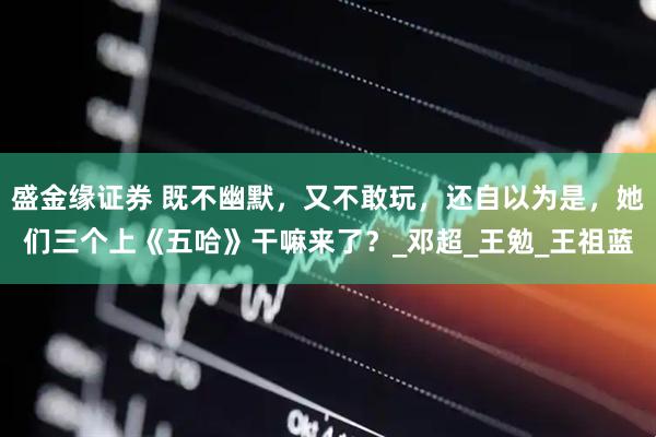 盛金缘证券 既不幽默，又不敢玩，还自以为是，她们三个上《五哈》干嘛来了？_邓超_王勉_王祖蓝