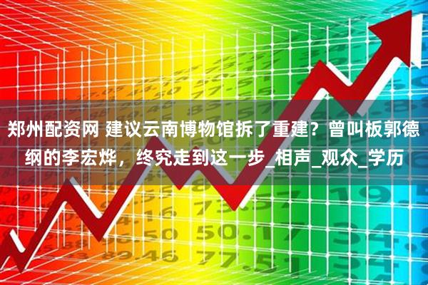 郑州配资网 建议云南博物馆拆了重建？曾叫板郭德纲的李宏烨，终究走到这一步_相声_观众_学历