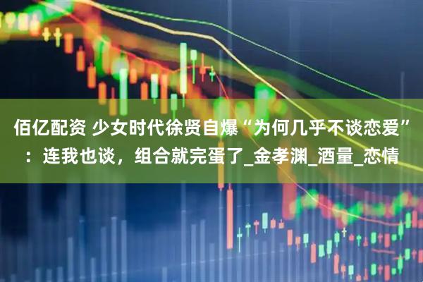佰亿配资 少女时代徐贤自爆“为何几乎不谈恋爱”：连我也谈，组合就完蛋了_金孝渊_酒量_恋情