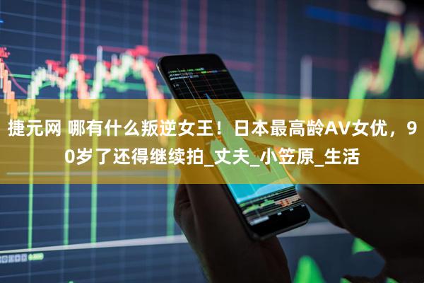 捷元网 哪有什么叛逆女王！日本最高龄AV女优，90岁了还得继续拍_丈夫_小笠原_生活