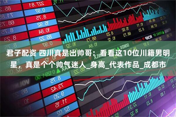 君子配资 四川真是出帅哥：看看这10位川籍男明星，真是个个帅气迷人_身高_代表作品_成都市