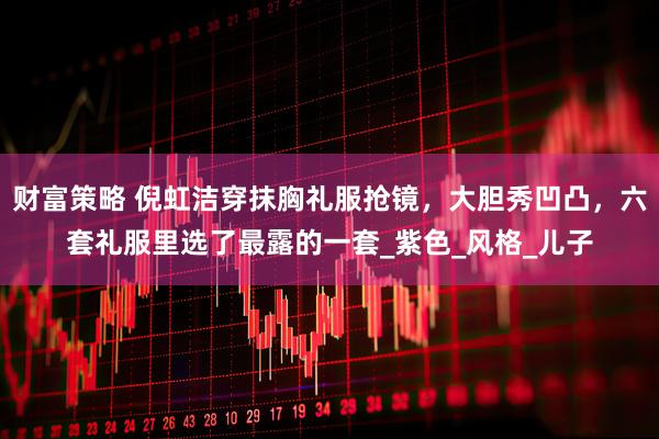 财富策略 倪虹洁穿抹胸礼服抢镜，大胆秀凹凸，六套礼服里选了最露的一套_紫色_风格_儿子