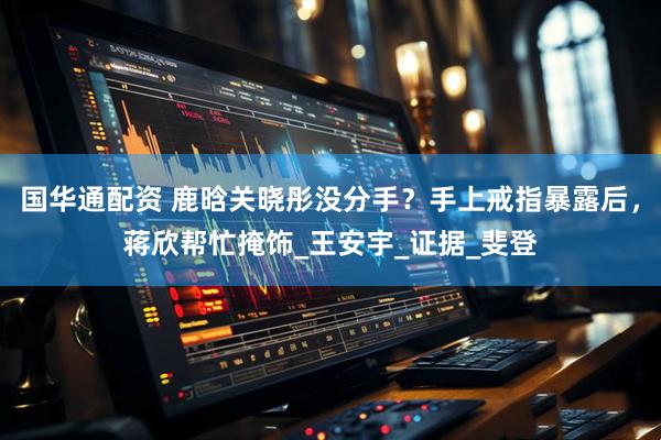 国华通配资 鹿晗关晓彤没分手？手上戒指暴露后，蒋欣帮忙掩饰_王安宇_证据_斐登