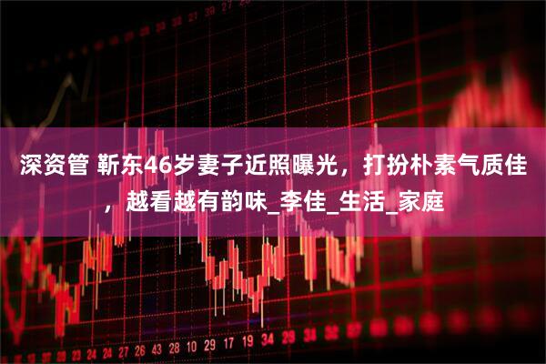 深资管 靳东46岁妻子近照曝光，打扮朴素气质佳，越看越有韵味_李佳_生活_家庭