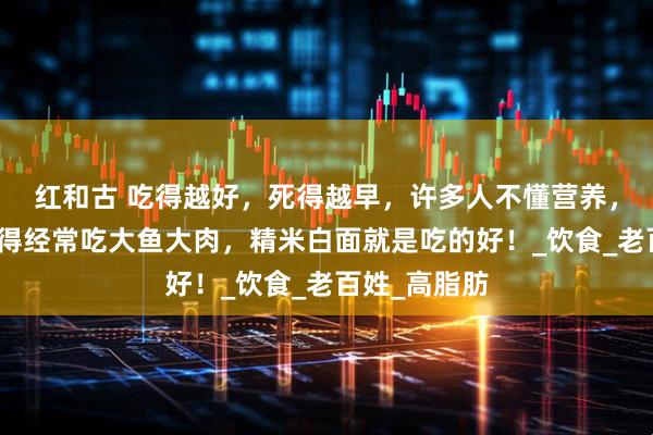 红和古 吃得越好，死得越早，许多人不懂营养，他们就是觉得经常吃大鱼大肉，精米白面就是吃的好！_饮食_老百姓_高脂肪