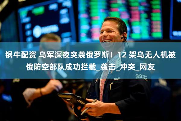 锅牛配资 乌军深夜突袭俄罗斯！12 架乌无人机被俄防空部队成功拦截_袭击_冲突_网友