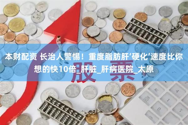 本财配资 长治人警惕！重度脂肪肝‘硬化’速度比你想的快10倍_肝脏_肝病医院_太原