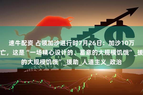 速牛配资 占领加沙进行时7月26日：加沙10万儿童面临大规模死亡，这是“一场精心设计的、蓄意的大规模饥饿”_援助_人道主义_政治
