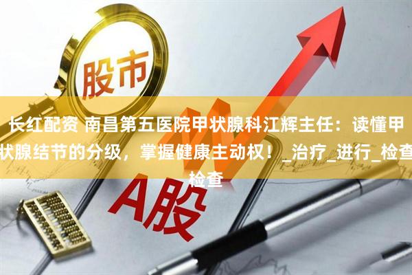 长红配资 南昌第五医院甲状腺科江辉主任：读懂甲状腺结节的分级，掌握健康主动权！_治疗_进行_检查