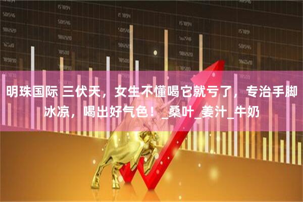 明珠国际 三伏天，女生不懂喝它就亏了，专治手脚冰凉，喝出好气色！_桑叶_姜汁_牛奶