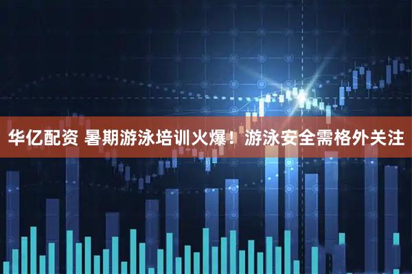 华亿配资 暑期游泳培训火爆！游泳安全需格外关注