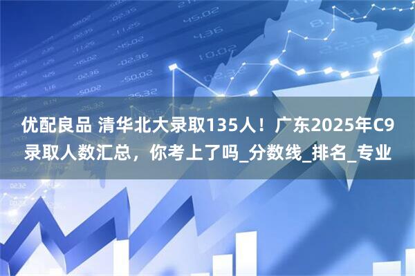 优配良品 清华北大录取135人！广东2025年C9录取人数汇总，你考上了吗_分数线_排名_专业