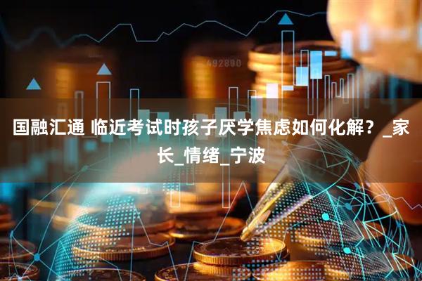 国融汇通 临近考试时孩子厌学焦虑如何化解？_家长_情绪_宁波