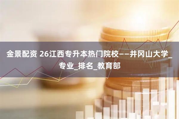 金景配资 26江西专升本热门院校——井冈山大学_专业_排名_教育部