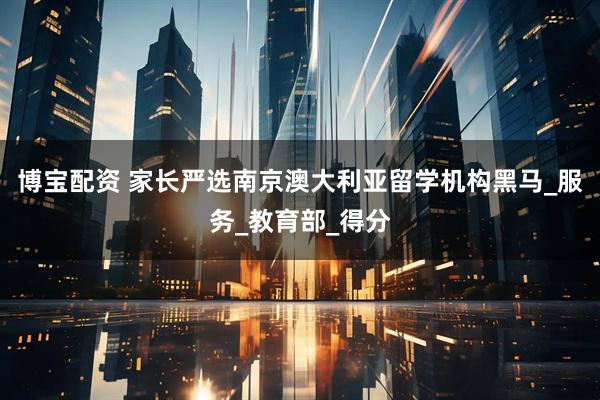 博宝配资 家长严选南京澳大利亚留学机构黑马_服务_教育部_得分