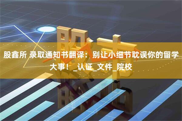 股鑫所 录取通知书翻译：别让小细节耽误你的留学大事！_认证_文件_院校