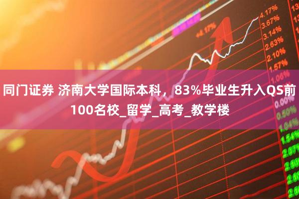 同门证券 济南大学国际本科，83%毕业生升入QS前100名校_留学_高考_教学楼