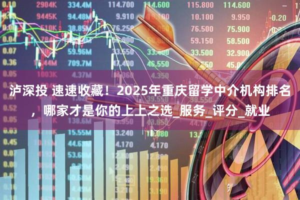泸深投 速速收藏！2025年重庆留学中介机构排名，哪家才是你的上上之选_服务_评分_就业