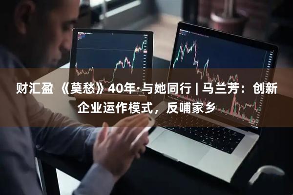 财汇盈 《莫愁》40年·与她同行 | 马兰芳：创新企业运作模式，反哺家乡