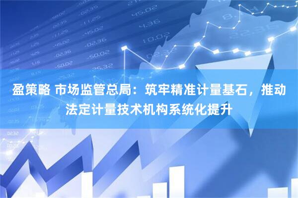 盈策略 市场监管总局：筑牢精准计量基石，推动法定计量技术机构系统化提升