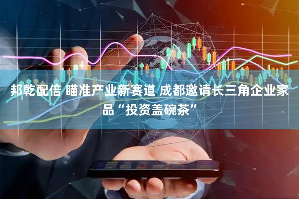 邦乾配倍 瞄准产业新赛道 成都邀请长三角企业家品“投资盖碗茶”