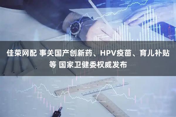 佳荣网配 事关国产创新药、HPV疫苗、育儿补贴等 国家卫健委权威发布