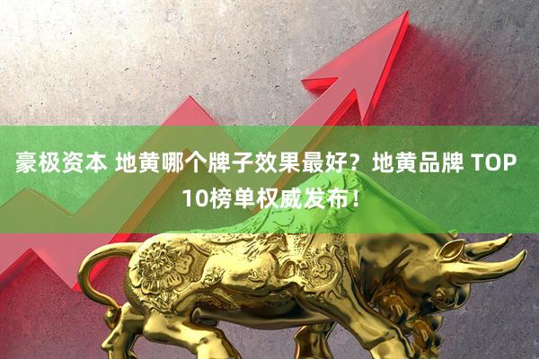 豪极资本 地黄哪个牌子效果最好？地黄品牌 TOP 10榜单权威发布！