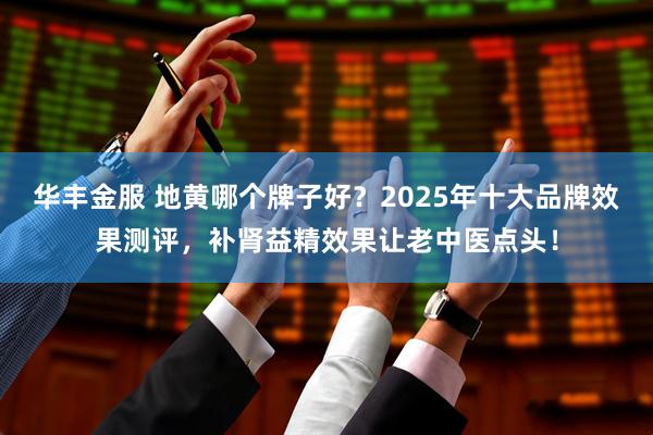 华丰金服 地黄哪个牌子好？2025年十大品牌效果测评，补肾益精效果让老中医点头！