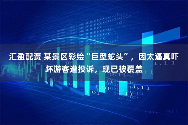 汇盈配资 某景区彩绘“巨型蛇头”，因太逼真吓坏游客遭投诉，现已被覆盖